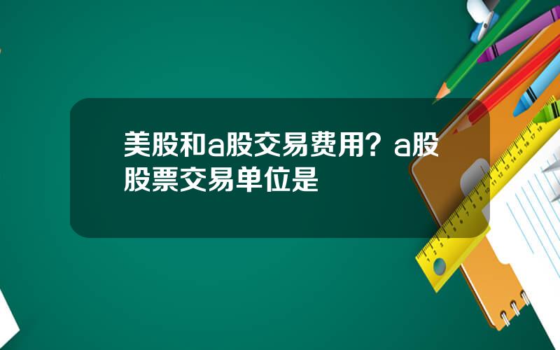 美股和a股交易费用？a股股票交易单位是