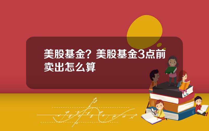 美股基金？美股基金3点前卖出怎么算