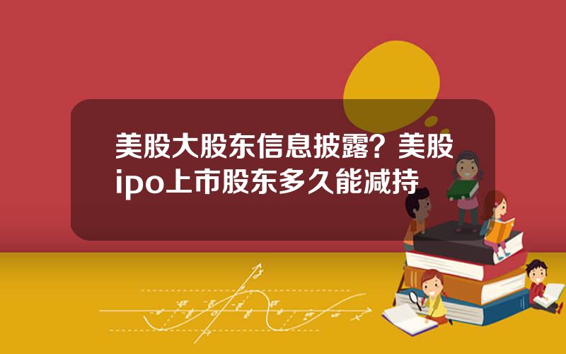 美股大股东信息披露？美股ipo上市股东多久能减持