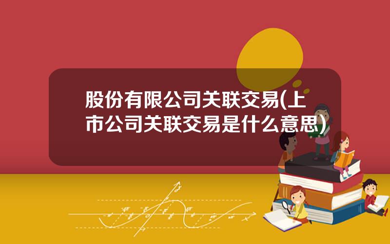 股份有限公司关联交易(上市公司关联交易是什么意思)