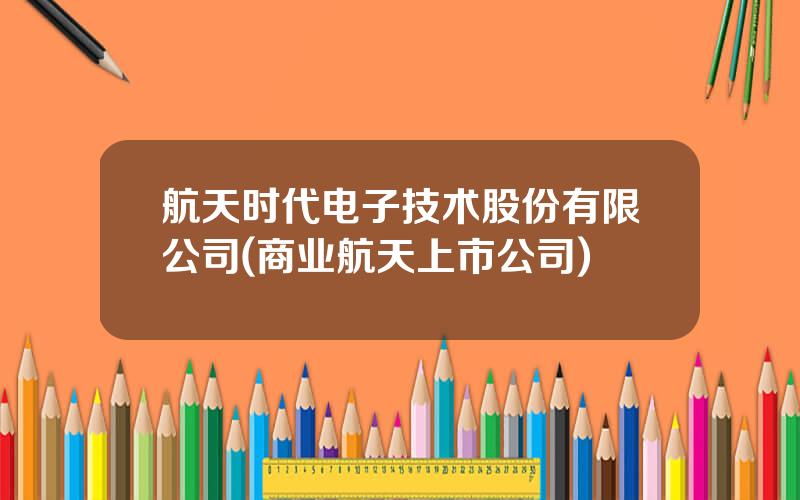 航天时代电子技术股份有限公司(商业航天上市公司)