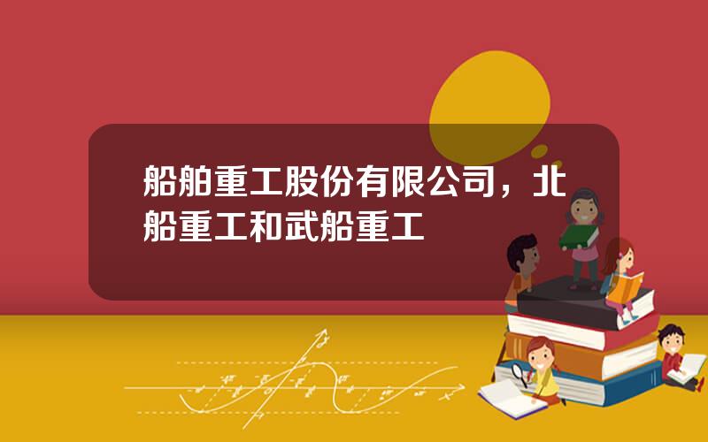 船舶重工股份有限公司，北船重工和武船重工