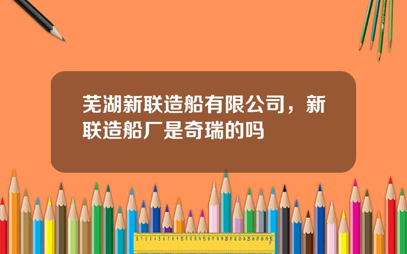 芜湖新联造船有限公司，新联造船厂是奇瑞的吗