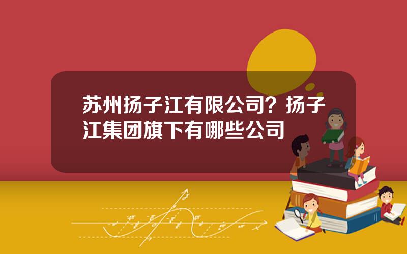 苏州扬子江有限公司？扬子江集团旗下有哪些公司