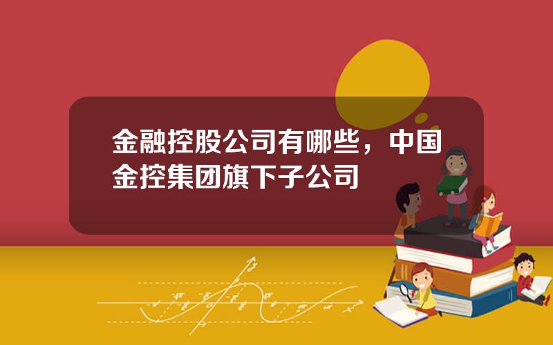 金融控股公司有哪些，中国金控集团旗下子公司