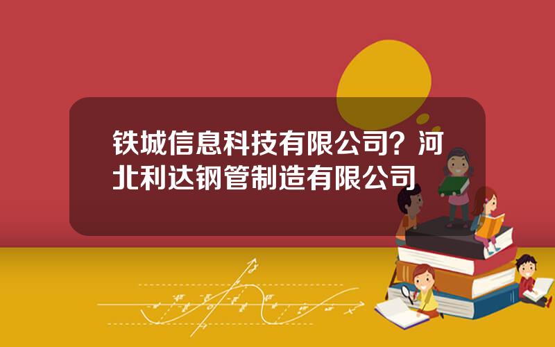 铁城信息科技有限公司？河北利达钢管制造有限公司
