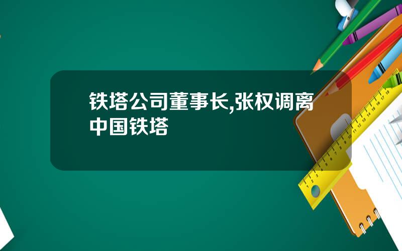 铁塔公司董事长,张权调离中国铁塔