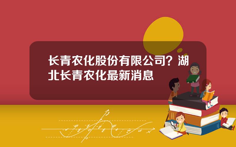 长青农化股份有限公司？湖北长青农化最新消息