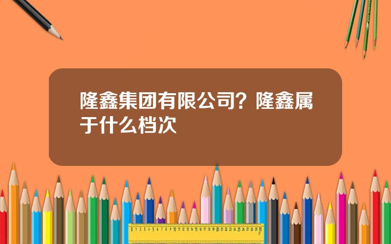 隆鑫集团有限公司？隆鑫属于什么档次